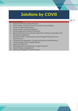 21
Page | 21
Technical Training
1 Advanced Power Quality Practice
2 Data Center Cooling, Power and Infrastructure Solutions
3 Power Conditioning Solutions
4 Power Quality and Sag Protection
5 Power Surge and Transient Protection
6 Electrical Protection for Sensitive Electronic Testing, Automation and
Production Equipment
7 Electrical Power, Switchboard and Switchgear Protection and
Maintenance
8 Generator Set-Operation, Trouble-shooting and Maintenance
9 Uninterruptible Power Supplies System
10 Lightning Protection
11 Earthing System and Electronic Surge Protection
12 Green Energy Management
13 Harmonics Problems in Power System
Solutions by COVIS
 