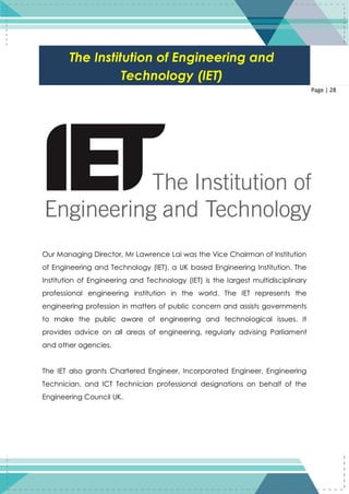28
Page | 28
Our Managing Director, Mr Lawrence Lai was the Vice Chairman of Institution
of Engineering and Technology (IET), a UK based Engineering Institution. The
Institution of Engineering and Technology (IET) is the largest multidisciplinary
professional engineering institution in the world. The IET represents the
engineering profession in matters of public concern and assists governments
to make the public aware of engineering and technological issues. It
provides advice on all areas of engineering, regularly advising Parliament
and other agencies.
The IET also grants Chartered Engineer, Incorporated Engineer, Engineering
Technician, and ICT Technician professional designations on behalf of the
Engineering Council UK.
The Institution of Engineering and
Technology (IET)
 