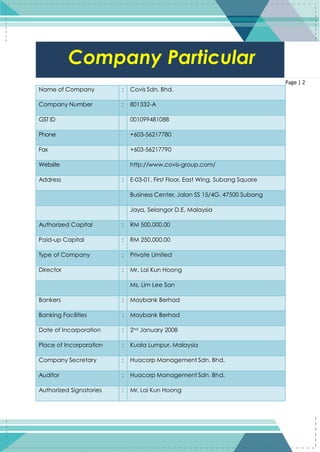 2
Page | 2
Name of Company : Covis Sdn. Bhd.
Company Number : 801332-A
GST ID 001099481088
Phone +603-56217780
Fax +603-56217790
Website http://www.covis-group.com/
Address : E-03-01, First Floor, East Wing, Subang Square
Business Center, Jalan SS 15/4G, 47500 Subang
Jaya, Selangor D.E, Malaysia
Authorized Capital : RM 500,000.00
Paid-up Capital : RM 250,000.00
Type of Company : Private Limited
Director : Mr. Lai Kun Hoong
Ms. Lim Lee San
Bankers : Maybank Berhad
Banking Facilities : Maybank Berhad
Date of Incorporation : 2nd January 2008
Place of Incorporation : Kuala Lumpur, Malaysia
Company Secretary : Huacorp Management Sdn. Bhd.
Auditor : Huacorp Management Sdn. Bhd.
Authorized Signatories : Mr. Lai Kun Hoong
Company Particular
 