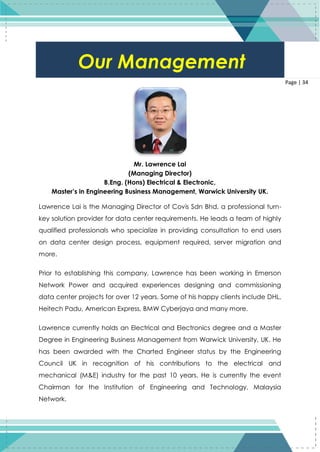 34
Page | 34
Mr. Lawrence Lai
(Managing Director)
B.Eng. (Hons) Electrical & Electronic,
Master’s in Engineering Business Management, Warwick University UK.
Lawrence Lai is the Managing Director of Covis Sdn Bhd, a professional turn-
key solution provider for data center requirements. He leads a team of highly
qualified professionals who specialize in providing consultation to end users
on data center design process, equipment required, server migration and
more.
Prior to establishing this company, Lawrence has been working in Emerson
Network Power and acquired experiences designing and commissioning
data center projects for over 12 years. Some of his happy clients include DHL,
Heitech Padu, American Express, BMW Cyberjaya and many more.
Lawrence currently holds an Electrical and Electronics degree and a Master
Degree in Engineering Business Management from Warwick University, UK. He
has been awarded with the Charted Engineer status by the Engineering
Council UK in recognition of his contributions to the electrical and
mechanical (M&E) industry for the past 10 years. He is currently the event
Chairman for the Institution of Engineering and Technology, Malaysia
Network.
Our Management
 