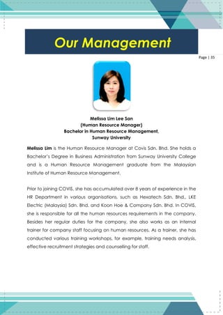 35
Page | 35
Melissa Lim Lee San
(Human Resource Manager)
Bachelor in Human Resource Management,
Sunway University
Melissa Lim is the Human Resource Manager at Covis Sdn. Bhd. She holds a
Bachelor’s Degree in Business Administration from Sunway University College
and is a Human Resource Management graduate from the Malaysian
Institute of Human Resource Management.
Prior to joining COVIS, she has accumulated over 8 years of experience in the
HR Department in various organisations, such as Hexatech Sdn. Bhd., LKE
Electric (Malaysia) Sdn. Bhd. and Koon Hoe & Company Sdn. Bhd. In COVIS,
she is responsible for all the human resources requirements in the company.
Besides her regular duties for the company, she also works as an internal
trainer for company staff focusing on human resources. As a trainer, she has
conducted various training workshops, for example, training needs analysis,
effective recruitment strategies and counselling for staff.
Our Management
 