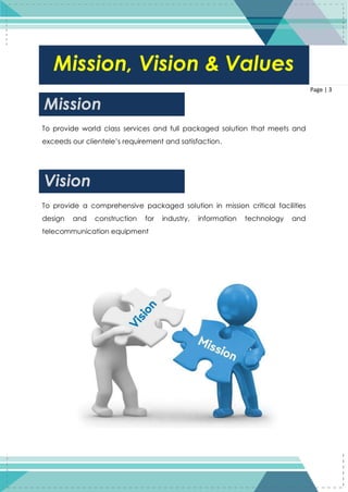 3
Page | 3
To provide world class services and full packaged solution that meets and
exceeds our clientele’s requirement and satisfaction.
To provide a comprehensive packaged solution in mission critical facilities
design and construction for industry, information technology and
telecommunication equipment
Mission, Vision & Values
Mission
Vision
 