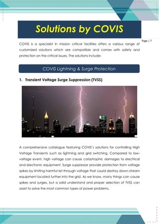 7
Page | 7
COVIS is a specialist in mission critical facilities offers a various range of
customized solutions which are compatible and comes with safety and
protection on the critical issues. The solutions include:
1. Transient Voltage Surge Suppression (TVSS)
A comprehensive catalogue featuring COVIS’s solutions for controlling High
Voltage Transients such as lightning and grid switching. Compared to low-
voltage event, high voltage can cause catastrophic damages to electrical
and electronic equipment. Surge suppressor provide protection from voltage
spikes by limiting harmful let-through voltage that could destroy down-stream
equipment located further into the grid. As we know, many things can cause
spikes and surges, but a solid understand and proper selection of TVSS can
assist to solve the most common types of power problems.
Solutions by COVIS
COVIS Lightning & Surge Protection
 