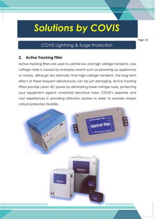 8
Page | 8
2. Active Tracking Filter
Active tracking filters are used to control low and high voltage transients. Low
voltage noise is caused by everyday events such as powering up appliances
or motors. Although less dramatic than high-voltage transients, the long term
effect of these frequent disturbances can be just damaging. Active tracking
Filters provide clean AC power by eliminating lower voltage noise, protecting
your equipment against unwanted electrical noise. COVIS’s expertise and
vast experiences in providing effective solution in order to provide mission
critical protection facilities.
Solutions by COVIS
COVIS Lightning & Surge Protection
 