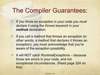 The Compiler Guarantees:If you throw an exception in your code you must declare it using the throws keyword in your method declaration.If you call a method that throws an exception (in other words, a method that declares it throws an exception), you must acknowledge that you’re aware of the exception possibility.It will NOT catch RuntimeExceptions – because those are errors in your code, and not exceptional circumstances. (Read page 324 on this)LIS4930 © PIC
