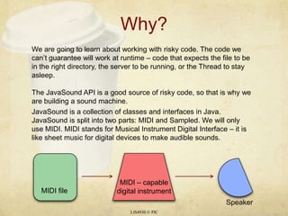 Why?LIS4930 © PICWe are going to learn about working with risky code. The code we can’t guarantee will work at runtime – code that expects the file to be in the right directory, the server to be running, or the Thread to stay asleep.The JavaSound API is a good source of risky code, so that is why we are building a sound machine. JavaSound is a collection of classes and interfaces in Java. JavaSound is split into two parts: MIDI and Sampled. We will only use MIDI. MIDI stands for Musical Instrument Digital Interface – it is like sheet music for digital devices to make audible sounds. MIDI – capable digital instrumentMIDI fileSpeaker
