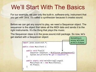 We’ll Start With The BasicsLIS4930 © PICFor our example, we use only the built-in, software-only, instrument that you get with Java. It’s called a synthesizer because it creates sound.Something is wrong, let’s look at this in EclipseBefore we can get any sound to play, we need a Sequencer object. The sequencer is the object that takes all the MIDI data and sends it to the right instruments. It’s the thing that plays the music.The Sequencer class is in the javax.sound.midi package. So now, let’s get started with a Sequencer object: 