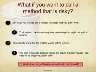 What if you want to call a method that is risky?LIS4930 © PIC1Let’s say you want to call a method in a class that you didn’t write.2That method does something risky, something that might not work at runtime3You need to know that the method you’re calling is risky4You then write code that can handle the failure if it does happen. You need to be prepared, just in case.Let’s look at the getSequencer method in the Java API