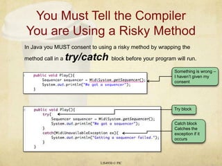 You Must Tell the Compiler You are Using a Risky MethodLIS4930 © PICIn Java you MUST consent to using a risky method by wrapping the method call in a try/catch block before your program will run.Something is wrong – I haven’t given my consentCatch blockCatches the exception if it occursTry block