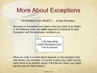 More About ExceptionsLIS4930 © PICAn exception is an OBJECT….. of type Exception.Because an Exception is an object, what you catch is an object. In the following code, the catch argument is declared as type Exception, and the parameter variable is ex.try { 	// do risky thing} catch (Exception ex) {	// try to recover}What you write in a catch block depends on the exception that was thrown. For example, if a server is down you might use the catch block to try another server. If the file isn’t there, you might ask the user for help finding it.