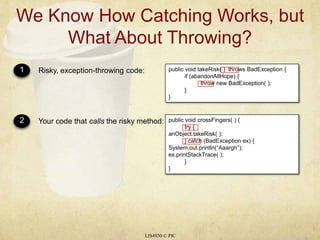 We Know How Catching Works, but What About Throwing?LIS4930 © PIC1Risky, exception-throwing code:public void takeRisk( )  throws BadException {	if (abandonAllHope) {		throw new BadException( );	}}2Your code that calls the risky method:public void crossFingers( ) {	try {anObject.takeRisk( );	} catch (BadException ex) {System.out.println(“Aaargh”);ex.printStackTrace( ); 	}}