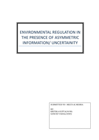 ENVIRONMENTAL REGULATION IN
THE PRESENCE OF ASYMMETRIC
INFORMATION/ UNCERTAINITY
SUBMITTED TO : MEETA K MEHRA
BY:
KRITIKA GUPTA(34198)
SANCHI VAHAL(10303)
 