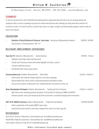 S U M M A R Y
To secure a position with a well established telecommunications organization that will utilize my ever-growing editing and
production skills as well as expanding my passion for media and television while allowing my strong work ethic and drive for
excellence to shine. The ideal fit will be a position that requires an eager, energetic and hard working employee ready to make his
mark in the industry.
E D U C A T I O N
•	 Bachelor of Social Behavioral Sciences, Cum Laude – University of Massachusetts Amherst 09/2012 -05/2014
	 Concentration in Communications; GPA: 3.4
R ele v ant E M P L O Y M E N T E X P E R I E N C E
Cape Ann TV, Gloucester, Massachusetts – Camera Operator		 			 01/2015 – Present
•	 Diligently record high school sporting events
•	 Provide local Television station with worthy highlight reel clips as part of	 	 	 	 	 	 	
	 the post production process
•	 Coordinated multi-camera group shoots
Careeracademy.com, Needham, Massachusetts – Video Editor	 03/2015 –06/2015
•	 Edited videos with student friendly content for viral video campaigns
•	 Utilized Adobe After Effects skills to add professionalism and depth to videos
•	 Set up course outlines via Microsoft Excel, Implemented the curriculum for online use
Donor Development Strategies, Brighton, Massachusetts  –  Fundraising Street Canvasser 	 07/2014 –12/2014
•	 Went door to door educating potential prospects of the benefits of donating to WGBH and NHPTV
•	 Utilized customer service and interpersonal skills to deal with a constantly changing work environment
UVC-TV19, UMASS Television, Amherst, Massachusetts – Production Team Member		 	 02/2014-05/2014
•	 Aided in production of the weekly UMASS sports show
•	 Executed the camera work for each show, composed live shots for an hour long sho
R E F E R E N C E S
Kevin Stuart, Director of Operations, Careeracademy.com, kevins@careeracademy.com
Ronald Kidd, Production Supervisor, Careeracademy.com, ronaldk@careeracademy.com
Henry Cooper, Director for Cape Ann TV, hcooper@capeanntv.org
O t h e r r e f e r e n c e s f u r n i s h e d u p o n r e q u e s t
W i l l i a m M . S o u t h e r t o n
3 9 W a s h i n g t o n S t r e e t • B e v e r l y , M A 0 1 9 1 5 • 9 7 8 - 5 7 8 - 3 6 9 5 • w s o u t h e r @ u m a s s . e d u
 