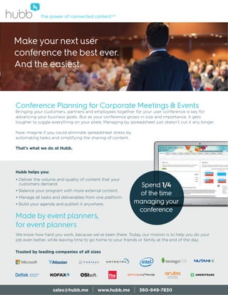 Conference Planning for Corporate Meetings & Events
Bringing your customers, partners and employees together for your user conference is key for
advancing your business goals. But as your conference grows in size and importance, it gets
tougher to juggle everything on your plate. Managing by spreadsheet just doesn’t cut it any longer.
Now imagine if you could eliminate spreadsheet stress by
automating tasks and simplifying the sharing of content.
That’s what we do at Hubb.
Hubb helps you:
• Deliver the volume and quality of content that your
customers demand.
• Balance your program with more external content.
• Manage all tasks and deliverables from one platform.
• Build your agenda and publish it anywhere.
Made by event planners,
for event planners
We know how hard you work, because we’ve been there. Today, our mission is to help you do your
job even better, while leaving time to go home to your friends or family at the end of the day.
The power of connected content.SM
sales@hubb.me | www.hubb.me | 360-949-7830
Make your next user
conference the best ever.
And the easiest.
Spend 1/4
of the time
managing your
conference
Trusted by leading companies of all sizes
 