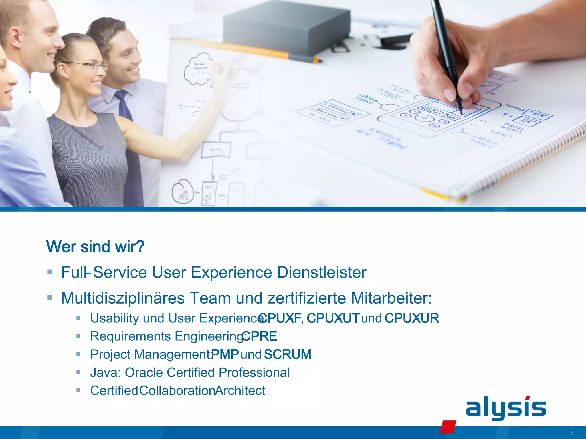 3
Wer sind wir?
 Full-Service User Experience Dienstleister
 Multidisziplinäres Team und zertifizierte Mitarbeiter:
 Usability und User Experience:
CPUX
-F, CPUX
-UTund CPUX
-UR
 Requirements Engineering:
CPRE
 Project Management:PMPund SCRUM
 Java: Oracle Certified Professional
 CertifiedCollaborationArchitect
 