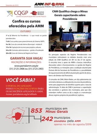 ASSOCIAÇÃO
Setembro de 2019 www.portalamm.org.br
Confira os cursos
oferecidos pela AMM
1º e 2: Reforma da Previdência – o que muda na gestão
previdenciária
7 e 8: Curso prático para preenchimento do Sistema SIOPS
9 e 10: Curso de controle Interno Municipal - módulo II
15 e 16: Captação de recursos para projetos culturais
24 e 25: Contratos administrativos – gestão e fiscalização
28 e 29: Curso de Sistema de Registro de Preços
GARANTA SUA VAGA!
INSCRIÇÕES E INFORMAÇÕES:
www.portalamm.org.br
(31) 2125-2406 ou (31) 2125-2403
CNM Qualifica chega a Minas
Gerais capacitando sobre
Previdência
Os principais aspectos do Regime Previdenciário nos
municípios estimularam os debates durante mais uma
edição do CNM Qualifica em BH no dia 27 de agosto.
O encontro teve o apoio da AMM e buscou intensificar
discussões sobre o funcionamento e a gestão do Regime
de Previdência, as inovações para a avaliação atuarial pela
Portaria 464 da Secretaria de Previdência e a possibilidade
deequacionamentodedéficitatuarialpeloaportedeativos,
bens e de direitos não financeiros.
O consultor da CNM, Mário Rattes, um dos palestrantes do
seminário,destacouautilizaçãodosrecursosdaprevidência,
tanto para pagamento de benefício quanto para a taxa de
administração. “A ideia da CNM é promover a capacitação
dos servidores e gestores dos municípios, para que eles
entendam melhor como se dá a criação e a manutenção
desses regimes próprios de previdência”, explicou.
OUTUBRO
O PORTAL DO AFILIADO
POSSUI FUNÇÕES EXCLUSIVAS PARA
OS MUNICÍPIOS AFILIADOS À AMM.
Acesse: portalamm.org.br/afiliado
VOCÊ SABIA?
853
municípios em
Minas Gerais
municípios
atendidos pela AMM
apenas no mês de agosto/2019
242
 