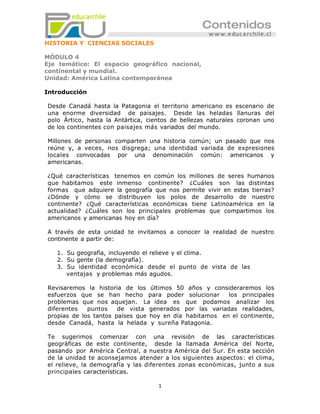 HISTORIA Y CIENCIAS SOCIALES

MÓDULO 4
Eje temático: El espacio geográfico nacional,
continental y mundial.
Unidad: América Latina contemporánea

Introducción

Desde Canadá hasta la Patagonia el territorio americano es escenario de
una enorme diversidad de paisajes. Desde las heladas llanuras del
polo Ártico, hasta la Antártica, cientos de bellezas naturales coronan uno
de los continentes con paisajes más variados del mundo.

Millones de personas comparten una historia común; un pasado que nos
reúne y, a veces, nos disgrega; una identidad variada de expresiones
locales convocadas por una denominación común: americanos y
americanas.

¿Qué características tenemos en común los millones de seres humanos
que habitamos este inmenso continente? ¿Cuáles son las distintas
formas que adquiere la geografía que nos permite vivir en estas tierras?
¿Dónde y cómo se distribuyen los polos de desarrollo de nuestro
continente? ¿Qué características económicas tiene Latinoamérica en la
actualidad? ¿Cuáles son los principales problemas que compartimos los
americanos y americanas hoy en día?

A través de esta unidad te invitamos a conocer la realidad de nuestro
continente a partir de:

   1. Su geografía, incluyendo el relieve y el clima.
   2. Su gente (la demografía).
   3. Su identidad económica desde el punto de vista de las
      ventajas y problemas más agudos.

Revisaremos la historia de los últimos 50 años y consideraremos los
esfuerzos que se han hecho para poder solucionar        los principales
problemas que nos aquejan. La idea es que podamos analizar los
diferentes   puntos    de vista generados por las variadas realidades,
propias de los tantos países que hoy en día habitamos en el continente,
desde Canadá, hasta la helada y sureña Patagonia.

Te sugerimos comenzar con una revisión de las características
geográficas de este continente, desde la llamada América del Norte,
pasando por América Central, a nuestra América del Sur. En esta sección
de la unidad te aconsejamos atender a los siguientes aspectos: el clima,
el relieve, la demografía y las diferentes zonas económicas, junto a sus
principales características.

                                    1
 