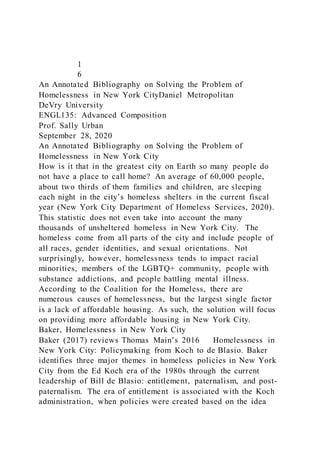 1
6
An Annotated Bibliography on Solving the Problem of
Homelessness in New York CityDaniel Metropolitan
DeVry University
ENGL135: Advanced Composition
Prof. Sally Urban
September 28, 2020
An Annotated Bibliography on Solving the Problem of
Homelessness in New York City
How is it that in the greatest city on Earth so many people do
not have a place to call home? An average of 60,000 people,
about two thirds of them families and children, are sleeping
each night in the city’s homeless shelters in the current fiscal
year (New York City Department of Homeless Services, 2020).
This statistic does not even take into account the many
thousands of unsheltered homeless in New York City. The
homeless come from all parts of the city and include people of
all races, gender identities, and sexual orientations. Not
surprisingly, however, homelessness tends to impact racial
minorities, members of the LGBTQ+ community, people with
substance addictions, and people battling mental illness.
According to the Coalition for the Homeless, there are
numerous causes of homelessness, but the largest single factor
is a lack of affordable housing. As such, the solution will focus
on providing more affordable housing in New York City.
Baker, Homelessness in New York City
Baker (2017) reviews Thomas Main’s 2016 Homelessness in
New York City: Policymaking from Koch to de Blasio. Baker
identifies three major themes in homeless policies in New York
City from the Ed Koch era of the 1980s through the current
leadership of Bill de Blasio: entitlement, paternalism, and post-
paternalism. The era of entitlement is associated with the Koch
administration, when policies were created based on the idea
 