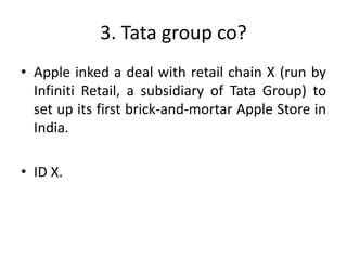 3. Tata group co?
• Apple inked a deal with retail chain X (run by
Infiniti Retail, a subsidiary of Tata Group) to
set up its first brick-and-mortar Apple Store in
India.
• ID X.
 