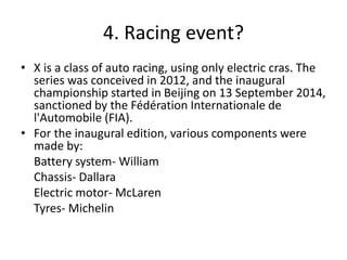 4. Racing event?
• X is a class of auto racing, using only electric cras. The
series was conceived in 2012, and the inaugural
championship started in Beijing on 13 September 2014,
sanctioned by the Fédération Internationale de
l'Automobile (FIA).
• For the inaugural edition, various components were
made by:
Battery system- William
Chassis- Dallara
Electric motor- McLaren
Tyres- Michelin
 