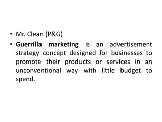 • Mr. Clean (P&G)
• Guerrilla marketing is an advertisement
strategy concept designed for businesses to
promote their products or services in an
unconventional way with little budget to
spend.
 