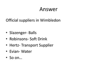 Answer
Official suppliers in Wimbledon
• Slazenger- Balls
• Robinsons- Soft Drink
• Hertz- Transport Supplier
• Evian- Water
• So on…
 