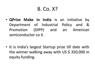 8. Co. X?
• QPrize Make in India is an initiative by
Department of Industrial Policy and &
Promotion (DIPP) and an American
semiconductor co X.
• It is India’s largest Startup prize till date with
the winner walking away with US $ 350,000 in
equity funding.
 