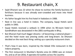 9. Restaurant chain, X
• Sajid Dhanani was 22 when he chose to eschew the family business of
fertilisers because it was already over-crowded and move into Hotel
business.
• His father bought him his first hotel in Vadodara in 1988.
• Next in line was a hotel in Indore. The company, Sayaji Hotels went
public in 1993.
• Sayaji Hotels received a setback in 1994 when its 90-room hotel in
Gandhidham was devastated in the 2001 earthquake in Bhuj.
• But Dhanani had much bigger dreams—of becoming a national player—
and the hotel route was proving costly and long-drawn. So Dhanani
decided on the next best thing: setting up a specialty restaurant chain.
• That's how X was born, inspired by the Kebab Ville restaurant in the
Indore property.
• The first restaurant in Mumbai's Bandra area (in 2006) was an instant
hit, and as of Jan 2016, X operates 63 outlets across the country
 