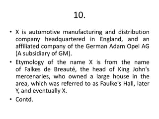 10.
• X is automotive manufacturing and distribution
company headquartered in England, and an
affiliated company of the German Adam Opel AG
(A subsidiary of GM).
• Etymology of the name X is from the name
of Falkes de Breauté, the head of King John's
mercenaries, who owned a large house in the
area, which was referred to as Faulke's Hall, later
Y, and eventually X.
• Contd.
 