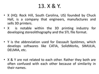 13. X & Y.
• X (HQ: Rock Hill, South Carolina, US) founded by Chuck
Hall, is a company that engineers, manufactures and
sells 3D printers.
• X is notable within the 3D printing industry for
developing stereolithography and the STL file format.
• Y is the abbreviation used for Dassault Systèmes, which
develops softwares like CATIA, SolidWorks, SIMULIA,
DELMIA, etc.
• X & Y are not related to each other. Rather they both are
often confused with each other because of similarity in
their names.
 