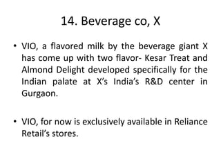 14. Beverage co, X
• VIO, a flavored milk by the beverage giant X
has come up with two flavor- Kesar Treat and
Almond Delight developed specifically for the
Indian palate at X’s India’s R&D center in
Gurgaon.
• VIO, for now is exclusively available in Reliance
Retail’s stores.
 