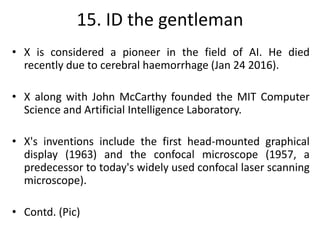15. ID the gentleman
• X is considered a pioneer in the field of AI. He died
recently due to cerebral haemorrhage (Jan 24 2016).
• X along with John McCarthy founded the MIT Computer
Science and Artificial Intelligence Laboratory.
• X's inventions include the first head-mounted graphical
display (1963) and the confocal microscope (1957, a
predecessor to today's widely used confocal laser scanning
microscope).
• Contd. (Pic)
 