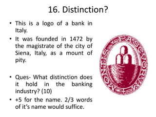 16. Distinction?
• This is a logo of a bank in
Italy.
• It was founded in 1472 by
the magistrate of the city of
Siena, Italy, as a mount of
pity.
• Ques- What distinction does
it hold in the banking
industry? (10)
• +5 for the name. 2/3 words
of it’s name would suffice.
 