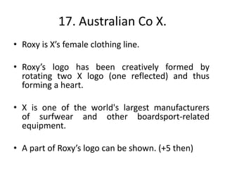 17. Australian Co X.
• Roxy is X’s female clothing line.
• Roxy’s logo has been creatively formed by
rotating two X logo (one reflected) and thus
forming a heart.
• X is one of the world's largest manufacturers
of surfwear and other boardsport-related
equipment.
• A part of Roxy’s logo can be shown. (+5 then)
 
