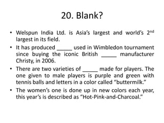 20. Blank?
• Welspun India Ltd. is Asia’s largest and world’s 2nd
largest in its field.
• It has produced _____ used in Wimbledon tournament
since buying the iconic British _____ manufacturer
Christy, in 2006.
• There are two varieties of _____ made for players. The
one given to male players is purple and green with
tennis balls and letters in a color called “buttermilk.”
• The women’s one is done up in new colors each year,
this year’s is described as “Hot-Pink-and-Charcoal.”
 