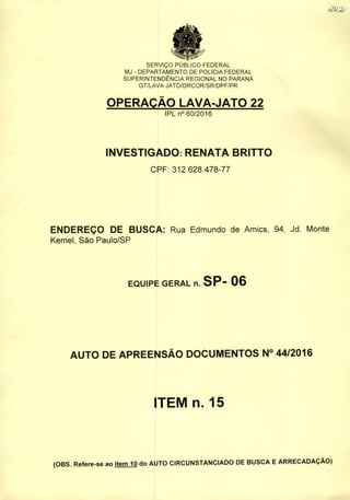 SERVIÇO PUBLICO FEDERAL
MJ - DEPARTAMENTO DE POLiCIA FEDERAL
SUPERINTENDÊNCIA REGIONAL NO PARANÁ
GT/LAVA JATO/DRCOR/SR/DPF/PR
OPERAÇÃO LAVA-JATO 22
IPL n° 60/2016
INVESTIGADO: RENATA BRITTO
CPF: 312.628.478-77
<2U2j
ENDEREÇO DE BUSCA: Rua Edmundo de Amics, 94, Jd. Monte
Kemel, São Paulo/SP
EQUIPE GERAL n. SP- 06
AUTO DE APREENSÃO DOCUMENTOS N° 44/2016
ITEM n. 15
(OBS. Refere-se ao item 10 do AUTO CIRCUNSTANCIADO DE BUSCA EARRECADAÇÃO)
 