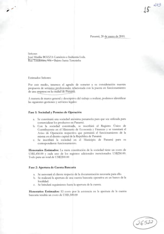 Senores
José Murília BOZZA Comércio e Indústria Ltda.
kua liradUTliís, 9M • BairroSantaTerezkiha
Panamá, 20 de enero de 2011.
Estimados Senores:
Por este médio, tenemos el agrado de someter a su consideración nuestra
propuesta de sendcios profesionales relacionada con Ia puesta en funcionamiento
de una gnp^a en Ia ciuda?dej^an^a.
A manera de marco general y descriptivo deitrabajo a realizar, podemos identificar
Ias siguientes gestiones y servicios legales:
Fase 1; Sociedad y Permiso de Operación
a. Se constituirá una sociedad anônima panamena para que sea utilizada para
comercializar los productos en Panamá.
b. Con Ia sociedad constituída, se inscribirá el Registro Único de
Contribuyente en el Ministério de Economia y Finanzas y se tramitará el
Aviso de Operación respectivo que permitirá el funcionamiento de Ia
misma en el distrito capitalde IaRepública de Panamá.
c. Se inscribirá Ia sociedad en el Municipio de Panamá para su
correspondiente funcionamiento.
Honorários Estimados: La mera constitución de Ia sociedad tiene un costo de
USSl,4õ0.00 y cada uno de los registros adícionales mencionados US$250.00.
Todo para un total de US$2200.00
Fase 2: Apertura de Cuenta Bancaria
a. Se asesorará al cliente respccto de Ia documentación necesaria paraello.
b. Serealizará Ia apertura de una cuenta bancaria operativa en un bancode Ia
localidad.
c. Se brindará seguímiento hasta Iaapertura de Ia cuenta.
Honorários Estimados: El costo por Ia asistenda en Ia apertura de Ia cuenta
bancaria tendría un costo de US$1,500.00
 