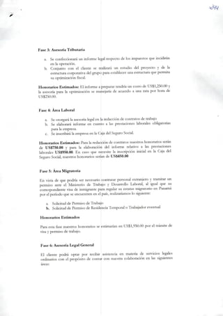 Fase 3: Asesoría Tributaria
a. Se confeccionará un informe legal respecto delos impuestos que incidiran
en ia operación.
b. Conjunto con ei cliente se realizará un estúdio dei proyecto y de Ia
estructura corporativa deigrupo para establecer una estructura quepermita
su optimización fiscal.
Honorários Estimados: Elinforme apreparar tendría un costo de US$1,250.00 y
Ia asesoría para Ia optimización se manejaria de acuerdo a una rata por hora de
US$250.00.
Fase 4: Área Laborai
a. Se otorgará Ia asesoría legal en Ia redacción de contratos de trabajo
b. Se elaborará informe en cuanto a Ias prestaciones laborales obligatorias
para Iaempresa.
c. Se inscribirá Ia empresa enIa Caja dei Seguro Social.
Honorários Estimados: Para Ia redacción de contratos nuestros honorários serán
de US$750.00 y para Ia elaboraciòn dei informe relativo a Ias prestaciones
laborales US$950.00. En caso que necesite Ia inscripción inicial en la Caja dei
Seguro Social, nuestros honorários serían de US$450.00
Fase 5: Área Migratória
En vista de que podría ser necesario contratar personal extranjero y tramitar un
permiso ante el Ministério de Trabajo y Desarrollo Laborai, al igual que su
correspondiente visa de inmigrante para regular su estatus migratório en Panamá
por el período que se encuentren en el país, realizaríamos Io siguiente;
a. Solicitud de Permiso de Trabajo
b. Solicitud de Permiso deResidência Temporal o Trabajador eventual
Honorários Estimados
Para esta fase nuestros honorários seestimarían en US$1,950.00 por el trâmite de
visa ypermiso de trabajo.
Fase 6: Asesoría Legal General
El cliente podrá optar por recibir asistencia en matéria de servidos legales
ordinários con el propósito de contar con nuestra colaboración en Ias siguientes
áreas:
 