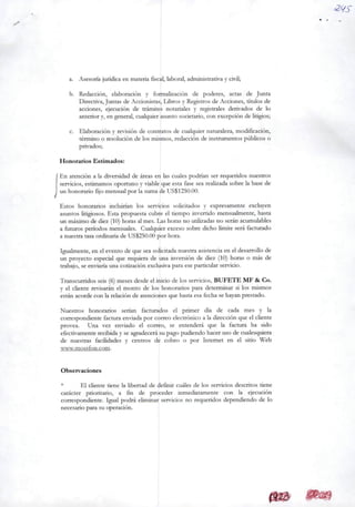 a. Asesoría jurídicaen matéria fiscal, laborai, administrativa y civil;
b. Redacción, elaboración y focmalización de poderes, actas de Junta
Directiva,Juntas de Acdonistas, Libros y Registros de Acciones, títulos de
acdones, ejecución de tramites notariales y registrales derivados de Io
anterior y, en general, cualquier asunto sodetario, con excepdón de litígios;
c. Elaboradón y revisión de contratos de cualquier naturaleza, modiâcadón,
término o resoludón de los mismos, redacción de instrumentos públicos o
privados;
Honorários Estimados:
En atendón a Ia diversidad de áreas en Ias cuales podrían ser requeridos nuestros
servicios, estimamos oportuno y viable que esta fase sea realizada sobreIa base de
un honorário fijomensualpor Iasuma de US$1250.00.
Estos honorários incluirían los servicios soUcitados y expresamente excluyen
asuntos litigiosos. Esta propuesta cubre el tiempo invertido mensualmente, hasta
un máximo de diez (10) horas almes.Las horas no utilizadas no seránacumulables
a futuros períodos mensuales. Cualquier exceso sobre dicho limite será facturado
a nuestra tasa ordinária de US$250.00 por hora.
Igualmente, en eleventode queseasolicitada nuestra asistencia en eldesarroUo de
un proyecto especial que requiera de una inversión de diez (10) horas o más de
trabajo, seenviaria una cotización exclusiva para eseparticular servicio.
Transcurridos seis (6) mesesdesdeelinicio de los ser'icios, BUFETE MF & Co.
y el cliente revisarán el monto de los honorários para determinar si los mismos
estánacordecon Ia relación de atendones que hastaesa fecha sehayan prestado.
Nuestros honorários serian facturados el primer dia de cada mes y Ia
correspondiente factura enviada por correo electrónico a Ia direcdón que elcliente
provea. Una vez enviado el correo, se entenderá que Ia factura ha sido
efectivamente recibida y se agradecerá su pago pudiendohaceruso de cualesquiera
de nuestras facilidades y centros de cobro o por Internet en el sitio Web
UAVv.mossfon .com.
Observaciones
* El diente tiene Ia libertad de definir cuáles de los servidos descritos tiene
carácter prioritário, a fin de proceder inmediatamente con Ia ejccudón
correspondiente. Igual podrá eliminar servidos no requeridos dependiendo de Io
necesario para su operadón.
 