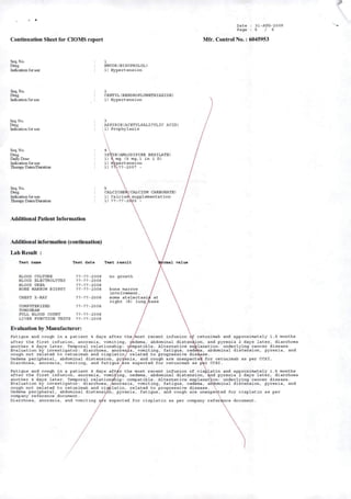 Contínuatioii Sheet for CIOMS report
Seq. No.
Dnig
Indication for use
EMCOR(BISOPROLOL)
1) Hypertenslon
Seq. No.
Dmg
Indication for use
CENTYL(BENDROFLUMETHIAZIDB)
1) Hypertenslon
Seq. No.
Drog
Indicatioa for use
ASPIRINIACBTYLSALICYLIC ACID)
^1) Prophylaxls
Seq. No.
Dnig
Daity Dose
Indication for use
Hierapy Dates/DuratioD
1STIN(AML0DIPIMB BBSILATE)
1) àmg (5 mg, 1 in 1 D)
1) Hypertenslon
1) ?7Í-??-2007 -
Seq. No.
Dnig
Indicatioo for use
Iberaj^ Dates/Duration
Additíonal Patíent Informatíon
Additíonal informatíon (continuation)
LabResult :
CALCICHEAíCALCIOM CARBONATE)
1) Calcluim suppleraentation
1) ??-??-20íl3 -
Tast nane Test date Test raeult >iaal valua
BLOOD CÜLTDRE
BLOOD ELECTROLYTES
BLOOD UREA
BONB HARROH BIOPSY
CHEST X-RAY
COMPOTBRIZED
TOMOGRAM
PDLL BLOOD COUNT
??-??-2008
??-??-2008
??-??-2008
??-??-2008
??-??-2008
??-??-2ooe
??-?7-200B
LIVER FDNCTION TBSTS ??-??-2008
Evaluatioo by Manufacturer:
Fatlgue and cough In a patient 4 days after themost recent infuslon cetuxlmab and approxlmately 1.5 months
after the flrst Infuslon, anorexla, vomltlng, aedema, abdominal dlstenalon, and pyrexia 2 days later, diarrhoea
another 4 days later. TeiTq>oral relatlonshlp; wmpatlble. Altemative explanatlon: underlylng câncer dlsease.
Evaluatlon by Investlgator: diarrhoea, anoreua, vomltlng, fatlgue, oedma, abdominal dlstenalon, pyrexia, and
cough not related to cetuxlmab and clsplatln/ related to progressivo dlsease.
Oedema perlpheral, abdominal dlstenslon, pyrexia, and cough are unexpectea for cetuxlmab as per CCSI.
Diarrhoea, anorexla, vomltlng, and fatlgue^re expected for cetuxlmab as pVr CCSI.
Fatlgue and cough In a patient 4 days attáx the most recent infuslon of clsÀlatln and approxlmately 1.5 months
after the flrst Infuslon, anorexla, vomiying, oedema, abdominal dlstenslon, and pyrexia 2 days later, diarrhoea
another 4 days later. Tenq>oral relatlondnlp; compatlble. Altemative explanatlon: underlylng câncer dlsease.
Evaluatlon by Investlgator; diarrhoea, Anorexla, vomltlng, fatlgue, oedema, al^ominal dlstenslon, pyrexia, and
cough not related to cetuxlmab and clwlatln, related to progressivo dlsease.
Oedema perlpheral, abdominal dlstenslon, pyrexia, fatlgue, and cough are unexpeò^^ted for clsplatln as per
company reference document.
Diarrhoea, anorexla, and vomltlng expected for clsplatln as per company referhnce document.
no growth
bone marrow
Involvement.
some atelectasld at
rlght (R) lung mase
Date
Page
31-AOG-2009
S / 5
M&. Control No.: 6045953
 