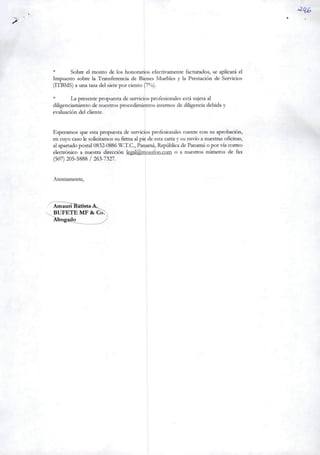 * Sobre el monto de los honorários efectivamente facturados, se aplicará el
Impuesto sobre Ia Transferencia de Bienes Muebles y Ia Prestadón de Servidos
(ITBMS)a una tasa dei siete por dento (7%).
* La presente propuesta de servidos profesionalesestá sujetaal
diligenciamiento de nuestrosprocedímientos internos de diligencia debiday
evaluadón dei cliente.
Esperamos que estapropuesta de servicios profesionales cuente con su aprobación,
en cuyocaso le solidtamos su firma al pie de estacartay su envioa nuestras oficinas,
alapartado postal0832-0886 W.T.C., Panamá, República de Panamá o por viacorreo
electrónico a nuestra dirección legal@jnossfon.com o a nuestros números de fax
(507) 205-5888 / 263-7327.
Atentamente,
Amauri ^Bãtíst»Á.
BUFETE MF & CòT
Abogado
 
