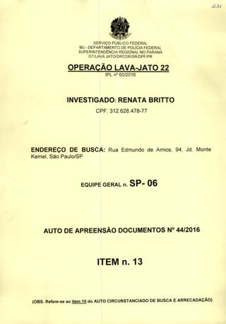 SERVIÇO PUBLICO FEDERAL
MJ - DEPARTAMENTO DE POLÍCIA FEDERAL
SUPERINTENDÊNCIA REGIONAL NO PARANÁ
GT/LAVA JATO/DRCOR/SR/DPF/PR
OPERAÇÃO LAVA-JATO 22
lPLn° 60/2016
INVESTIGADO: RENATA BRITTG
CPF: 312.628.478-77
ENDEREÇO DE BUSCA: Rua Edmundo de Amics, 94, Jd. Monte
Kemel, São Paulo/SP
EQUIPE GERAL n. SP- 06
AUTO DE APREENSÃO DOCUMENTOS N° 44/2016
ITEM n. 13
(OBS. Refere-se ao Item 10 do AUTO CIRCUNSTANCIADO DE BUSCA EARRECADAÇÃO)
I
 