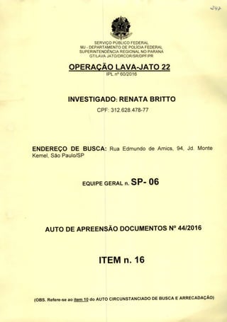 SERVIÇO PUBLICO FEDERAL
MJ - DEPARTAMENTO DE POLiCIA FEDERAL
SUPERINTENDÊNCIA REGIONAL NO PARANÁ
GT/LAVA JATO/DRCOR/SR/DPF/PR
OPERAÇÃO LAVA-JATO 22
IPL n" 60/2016
INVESTIGADO: RENATA BRITTO
CPF: 312.628.478-77
ENDEREÇO DE BUSCA: Rua Edmundo de Amics, 94, Jd. Monte
Kemel, São Paulo/SP
EQUIPE GERAL n. SP- 06
AUTO DE APREENSÃO DOCUMENTOS N° 44/2016
ITEM n. 16
(OBS. Refere-se ao item 10 do AUTO CIRCUNSTANCIADO DE BUSCA EARRECADAÇÃO)
 