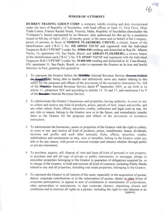 POWER OF ATTORNEY
HURREN TRADING GROUP CORP. a company validly existing and duly incorporated
under the laws of Republic of Seychelles, with head offices at Suite 13, First Floor, Oüaji
Trade Centre, Francis Rachel Street, Victoria, Mahe, Republic of Seychelles (hereinafter the
"Company"), herein represented by its Director, duly authorized for this act by a resolution
issued on 8th day of April, 2013, do hereby grant, in the nameand on behalfof the Company,
power of attomey in favor of SIMONE FLAKSBERG CHEVIS, a citizen, bearer of the
identification card ("R.G.") No. FH 689033 SSP/SP and registered with the Individual
Taxpayers Roll ("CPF/MF') under No. 05006-030 residing and domiciled al Rua Dr. Alberto
Torres, 16, apartment 102, Sao Paulo, Brazil, and ABRAO FLAKSBERG, a citizen, bearer
ofthe identification card {"R.G.") No. CY 691047 SSP/SP and registered with the Individual
Taxpayers Roll ("CPF/MF') under No. 01408-000 residing and domiciled at Al. Casa Branca,
456, apartment 31, Sao Paulo, Brazil, in order to represent the Grantor as its true and lawful
Attomey-in-Fact, granting him general to;
1. To represent the Grantor before the Djazilám Internai Revenue Service (Fioniilii Fi iliTíl
fln fírnife^^B-), being able to handle and defínitively solve any matter relating to this
entity for the purposes and effects of the provisions of the normative instruction No. 568
of theiSSàfefl Internai Revenue Service dated 8^ September 2005, as set forth in its
article 11, subsection XIV and according to articles 15, 16 and 17, and enclosures I to V
ofthe -Bmilffln Internai Revenue Service;
2. To administrate the Grantor's businesses and properties, having authority, in court or not,
to collect and receive any kind of products, prices, parcels of land, leases and profits, and
any other values, fruits, effects, securities, credits, collections and legal costs as may, for
any title or reason, belong to the Grantor now or in the future, and immediately transfer
them to the Grantor for the purposes and effects of the provisions of normative
instruction;
3. To administratethe businesses, assets or properties ofthe Grantor with the right to collect,
in court or not, and receive ali kind of products, prices, installments, leases, dividends,
incomes and profits and such other amounts, fhiits, effects, securities, credits,
indebtedness and emoluments as may, now or hereafter, belong to the Grantor under any
title or for any reason, with power to execute receipts and releases whether through public
or private instrument;
4. To purchase, acquire, sell, dispose of, rent and lease ali kind of personal or real property;
to purchase and sell ali type of private or public instruments; to mortgage, pledge or
encumber properties belonging to the Grantor in guarantee of obligations acquired by, or
in charge ofthe Grantor; to hold and execute ali kind of contracts, including Public Deeds
related to any and ali properties, includingreal estate properties, belonging to the Grantor;
5. To represent the Grantor in ali interest ofthe same, especially in the acquisition ofquotas,
shares, corporate contributions or in the subscription of quotas, shares o^Q^^^forms of
corporate participation; to appear in acts of constitution or amendments of corporations,
other partnerships or associations; to sign corporate charters, stipulating clauses and
conditions and to exercise ali rights as a partner, including the right to vote inherent to its
looaisai
 
