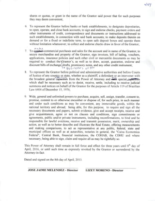 shares or quotas, cr grant in the name of the Grantor said power that for such purposes
they may deem convenient;
6. To represem the Grantor before banks or bank establishments; to designate depositaries,
to open, operate, and dose bank accounts, to sign and endorse checks, payment orders and
other instruments of credit, correspondence and documents or instructions addressed to
such establishments, in connection with said bank accounts; to make deposits therein on
demand or for a fixed or indefrnite term; to open safe deposit boxes and operate them
without limitation whatsoever; to collect and endorse checks draw in favor ofthe Grantor;
7. To cogdtíet^mmerciai purchases and sales for the account and in name ofthe Grantor; to
secure merchandise and property of the Grantor, sign invoices, bill of lading, vouchers,
applications, insurance policies and such other civil or mercantile documents as may be
required to conduct theGrantor's; as well as to draw, accept, guarantee, endorse and
discount bills ofexchange,drafts, promissory notes, and any other credit instrument;
8. To represem the Grantor before political and administrativo authorities and before Courts
ofJustice ofany coum^ o^^te, whether as aplaintiff, adefendam or an intervener with
the broadest general capaciticG from the Power of Attomey and -Stíh special^captitllÍLs
which shall be necessary such as to desist, receive, settle, including to receive judicial
summons and notices on behalf ofthe Grantor for the purposes of Article 119 of Brazilian
Law 6404 of December 15, 1976;
9. Wide, general and unlimited powers to purchase, acquire, sell, assign, transfer, consent to,
promise, commit to or otherwise encumber or dispose of, for such price, in such manner
and under such conditions as may be convenient, any immovable goods, within the
national territory and abroad; being able, for this purpose, to require and sign ali the
necessary documents and papers, submit evidence, give and accept receipts, receive and
give acquaintances, agree or not on clauses and conditions, sign commitments or
agreements, public and/or private instruments, including reconfirmations, to bind and be
responsible for lawful evictions, receive and transmit possession, merit, ownership and
action, as well as to better describe and illustraíe the Real Estate, offering measurements
and making comparisons, to act as representative at any public, federal, state and
municipal offices as well as at autarchies, notaries in general, the "Caixa Econômica
Federal", Central Bank, financial institutions, the COHAB, the CDHU and where
necessary, being able to sign, claim and require ali as may be rightfullyso.
This Power of Attomey shall remain in full force and effect for three years until 8*^ day of
April, 2016, or until such time as expressly revoked by the Grantor or surrendered by the
Attomey-in-fact.
Dated and signed on the 8th day of April, 2013.
JOSE JAIME MELENDEZ - Dírector LIZET MORENO - Dírector
 