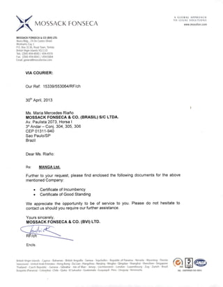 A GLOBAL APPROACH
. TOLEGALSOLUTIONS
MOSSACK FONSECA www.mossfon.com
MOSSACK FONSECA &CO (BVI) ÜD.
Akara Bldg., 24 De Castro Street
Wickhams Cay 1
RO, Box 3136, Road Town, Tortola
BritishVirgin Islands VGl110
Tels. (284) 4944840 / 4944976
Fax: (284)494-4841/494-5884
Email: general@mossfon-bvi.com
VIACOURIER:
OurRef: 15339/553064/RF/ch
30*^ April, 2013
Ms. Maria Mercedes Riario
MOSSACK FONSECA & CO. (BRASIL) S/C LTDA.
Av. Paulista 2073, Horsa I
3° Andar - Conj. 304, 305, 306
CEP 01311-940
Sao Paulo/SP
Brazil
Dear Ms. Riario;
Re: MANGA Ltd.
Fürther to your request, please find enclosed the foilowing documents for the above
mentioned Company:
• Certificate of Incumbency
• Certificate of Good Standing
We appreciate the opportunity to be of service to you. Please do not hesitate to
contact us should you require ourfurther assistance.
Yours sincerely,
MOSSACK FONSECA & CO. (BVI) LTD.
Encis.
British Virgin Islands -Cyprus - Bahamas - British Anguilla -Samoa -Seychelles - Republíc ofPanama - Nevada -Wyoming •Florida
Vancouver -United ArabEmirates -HongKong - Daüan - Hangzhou- Nanjing - Ningbo-Qingdao-Shanghai-Shenzhen-Singapore
Thailand - Czech Republíc - Geneva - Gibraltar - Isle of Man• Jersey • Liechtenstein - London- Luxembourg - Zug • Zurich - Brazil scs
Boquete (Panama) -Colombia -Chile -Quito-El Salvador -Guatemala •Guayaquil -Peru -Uruguay -Venezuela. HQ •certifiediso900i
 