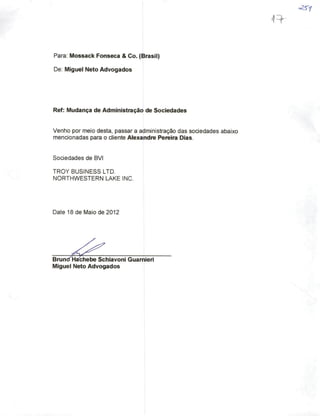 Para; Mossack Fonseca & Co. (Brasil)
De: Miguel Neto Advogados
Ref: Mudança de Administração de Sociedades
Venho por meio desta, passar a administração das sociedades abaixo
mencionadas para o cliente Alexandre Pereira Dias.
Sociedades de BVi
TROY BUSiNESS LTD.
NORTHWESTERN LAKE INC.
Date 18 de Maio de 2012
Brun(fHa^hebe Schiavonl GuamierI
Miguel Neto Advogados
 