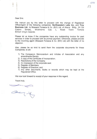 ! i
Dear Sirs:
We instruct you by this letter to proceed with the change of Registered
Office/Agent of the foilowing companies: Northwestern Lake Inc. and Troy
Business Ltd., to Mossack Fonseca & Co. (BVI) Ltd, of Akara BIdg. 24 De
Castro Street, Wickhams Cay I, Road Town Tortola
British Virgin Islands
Please let us know if the companies have any outstanding invoice for past
services in order to proceed with its prompt payment. Otherwise, please provide
to the incoming agent (Mossack Fonseca & Co. (BVI) Ltd) with the letter of no
objection.
AIso, please be so kind to send them the corporate documents for these
Companies, to wit:
1) The Company's Memorandum and Articles of Association and any
amendments thereto;
2) A copy of the Certificate of Incorporation;
3) Resolutions of the Company;
4) An impression of the corporate seal;
5) Register of Members;
6) Register of Directors; and,
7) Any other documents, books or records which may be kept at the
Registered Office.
We now look forward to receipt of your response in this regard.
Yours truly,
o23if
/3
 