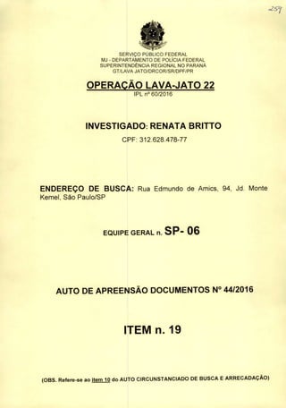 SERVIÇO PUBLICO FEDERAL
MJ - DEPARTAMENTO DE POLÍCIA FEDERAL
SUPERINTENDÊNCIA REGIONAL NO PARANÁ
GT/LAVA JATO/DRCOR/SR/DPF/PR
OPERAÇÃO LAVA-JATO 22
IPL n° 60/2016
INVESTIGADO: RENATA BRITTO
CPF: 312.628.478-77
«257
ENDEREÇO DE BUSCA: Rua Edmundo de Amics, 94, Jd. Monte
Kemeí, Sào Paulo/SP
EQUIPE GERAL n. SP- 06
AUTO DE APREENSÃO DOCUMENTOS N° 44/2016
ITEM n. 19
(OBS. Refere-se ao item 10 do AUTO CIRCUNSTANCIADO DE BUSCA EARRECADAÇÃO)
 