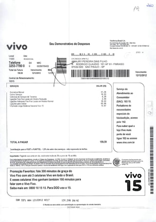 VIVO
Seu Demonstrativo de Despesas
Telefônica Brasil S.A.
RuaMaiinanode Carvajhs, 851•Beb MiU
SàoPaito•SP- CEP.oT321-001
hsençao Estadual 108383M9.112 CNPJMP: 02.556. ISr/DOOl-S}
hUpyAnww.vmcom br
Local Uso
11000 RESIDENCIAL
Telefone dv nrc
3253-7780 O o 00359755432
Total da Fatura Vencimento Mè
159,59 12/12/2012 1
Central de Relacionamento:
10315
CTC MOOCA SPM PL2
lAURY PEREIRA DIAS FILHO
RODRIGO CLÁUDIO 161 AP 81- PARAÍSO
01532-020 SAO PAULO-SP
27373 - A
Vencimento
12/12/2012
720£C2iaaSl504600CClC)C64253lC061212
SERVIÇOS
Assinatura Mensal
OutrosServiços
ColMança de Serviçosde "^erceiros
Ligações Fixo-Fixo Locais emFloràrio Reduzido
Ligações Aácionais Fixo-Fixo Locais emHorário Normal
Ligações paraCelular
Chamada Longa Dislânoa Nacional Vivo 15
TOTAL A PAGAR
Contribuição parao FUST e FUNTTEL • 1,5%do valordos serviços • não repassada às tarifas.
VALOR (R$)
41,38
16,03
6,29
2,40
16,64
60,88
13,97
159,59
Importante: Pagando suaconta em dia, você evita multa de2% e juros de 1% aoMés.
Pm realzar igacóes do longa dislàiKla, consiác osCôOoos das Prostadoras 12-CTBC 15-VIVO 17-TRANSIT18-SPIN TELECOM 19-ÊPSILON 21-EMBRATEL 23-INTELlG
24.01ALOATA&S/TZWÍf 29-T-LESTE 31-TELEMAR 32-CONVERGlA 34-ETML 35-EASrTONE 36-DSLIVOX 30-TESA 41-TIM <2-GT GROUP 45^0eALCROSSINO
48-HOJE raECOM 47-BT COMUNICATtONS 49-CAMBRIDGE 57-ITACEU SS-VOtTEL 61-NEXUS 62.0TS OPTION 63-HELLO BRA2IL 65-TELECOM 65ST-E-I
72-lOCAWEB 73-PLUMIUM 75-V!PWAY 76-SMART VOlP 81-DATORA TELECOM 8S-AMERICA NET 89-KONECTA 91-IP CORP TaECOM96-AMIGO TELECOM 96AÍ.PHA
N06ILIS ANATEL 1331« 1337 paraOelicienles audiivos Recurso dastenAmenIa VIVO bgue com oprotocola ommãos para10315 o 142 paradeficlonles autBtm.
Promoção Favoritos: fale 300 minutosde graça do
Vivo Fixo com até 3 celulares Vivo em todo o Brasil.
Eesses celulares Vivo ganham também 100minutos para
falar com o Vivo Fixo.
Saiba mais em: 0800 10 1515. Para DDD use o 15.
SBR 3371 m 12128012 0217 159,59R 20/48
o Recibo só serávüido comautenticação ou apresentação do extraio bancário.
DESTAQUE AQUI
Serviço de
Atendimento ao
Consumidor
(SAC); 103 15.
Portadores de
necessidades
especiais de
fala/audição, acesso
pelo 142.
Para saber qual a
loja Vivo mais
perto de você
ligue 102 ou acesse
wvi/w.vlvo.com.br
O processo de (eiuramenio dss
lígaçbes asIA Cenif>cado conforme
ResoluçAo 426 de 09'12'200S
(nnigo 18).
VIVO
15
Q2
 